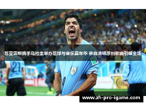 苏亚雷斯携手乌拉圭举办足球与音乐嘉年华 亲自演唱原创歌曲引爆全场 苏亚雷斯携手乌拉圭举办足球与音乐嘉年华 亲自演唱原创歌曲引爆全场