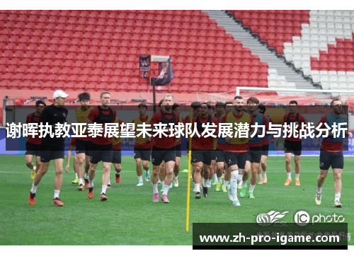 谢晖执教亚泰展望未来球队发展潜力与挑战分析 谢晖执教亚泰展望未来球队发展潜力与挑战分析