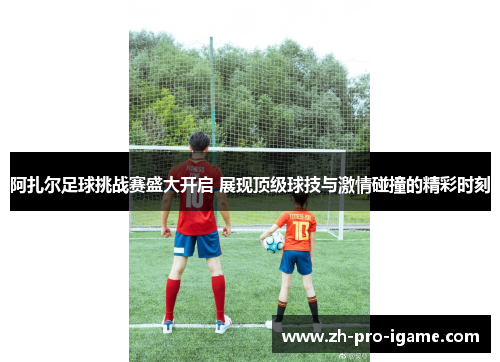 阿扎尔足球挑战赛盛大开启 展现顶级球技与激情碰撞的精彩时刻