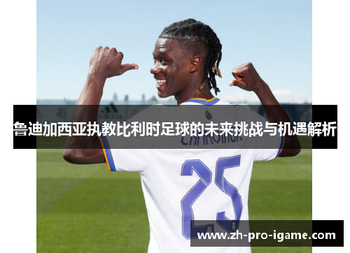 鲁迪加西亚执教比利时足球的未来挑战与机遇解析