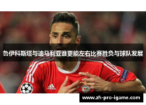 鲁伊科斯塔与迪马利亚谁更能左右比赛胜负与球队发展 鲁伊科斯塔与迪马利亚谁更能左右比赛胜负与球队发展