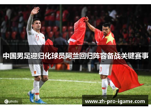 中国男足迎归化球员阿兰回归阵容备战关键赛事